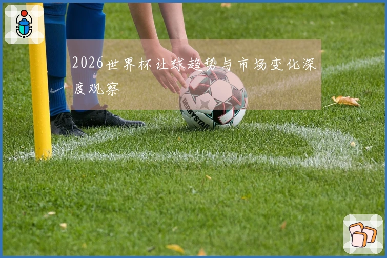 2026世界杯让球趋势与市场变化深度观察