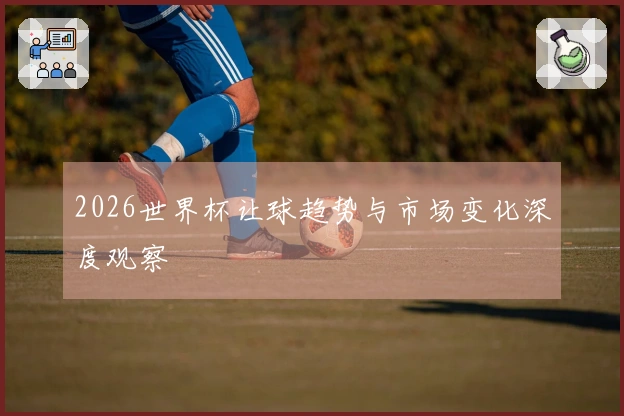 2026世界杯让球趋势与市场变化深度观察
